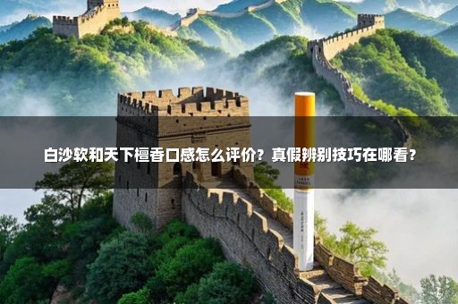 白沙软和天下檀香口感怎么评价?真假辨别技巧在哪看?